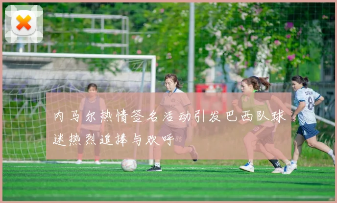 内马尔热情签名活动引发巴西队球迷热烈追捧与欢呼
