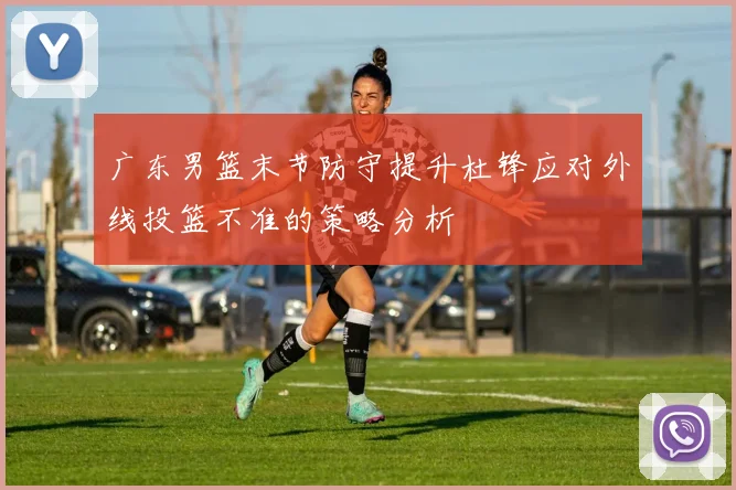 广东男篮末节防守提升杜锋应对外线投篮不准的策略分析